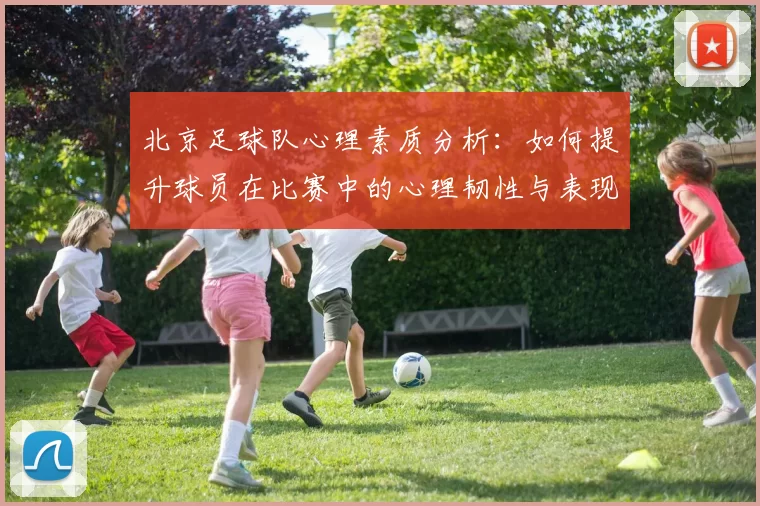 北京足球队心理素质分析：如何提升球员在比赛中的心理韧性与表现
