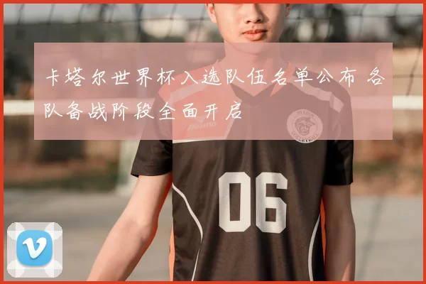 卡塔尔世界杯入选队伍名单公布 各队备战阶段全面开启