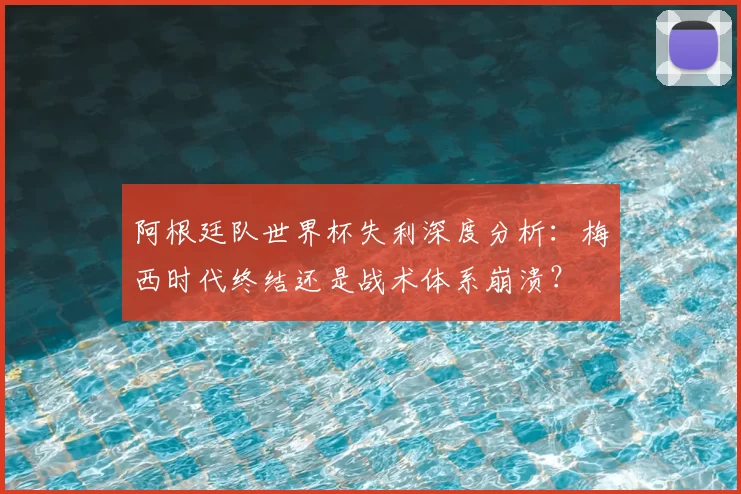 阿根廷队世界杯失利深度分析：梅西时代终结还是战术体系崩溃？
