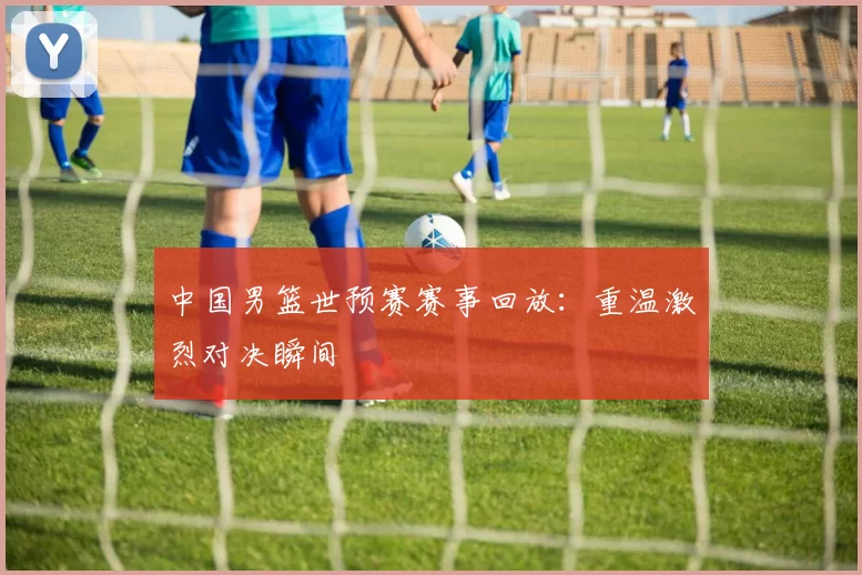 中国男篮世预赛赛事回放：重温激烈对决瞬间