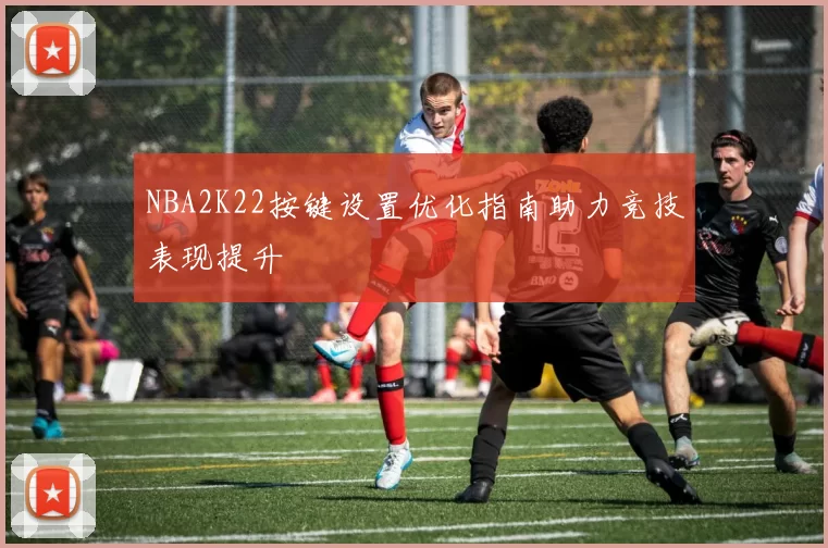 NBA2K22按键设置优化指南助力竞技表现提升