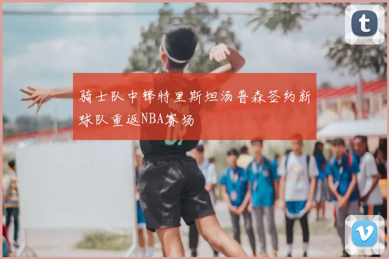 骑士队中锋特里斯坦汤普森签约新球队重返NBA赛场