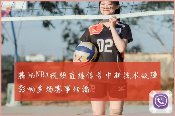 腾讯NBA视频直播信号中断技术故障影响多场赛事转播