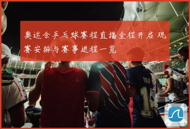 奥运会乒乓球赛程直播全程开启 观赛安排与赛事进程一览