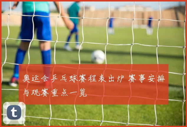 奥运会乒乓球赛程表出炉 赛事安排与观赛重点一览