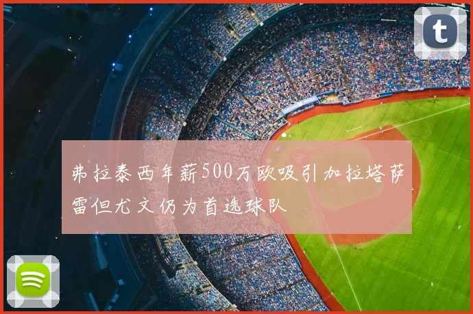 弗拉泰西年薪500万欧吸引加拉塔萨雷但尤文仍为首选球队