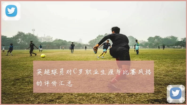 英超球员对C罗职业生涯与比赛风格的评价汇总