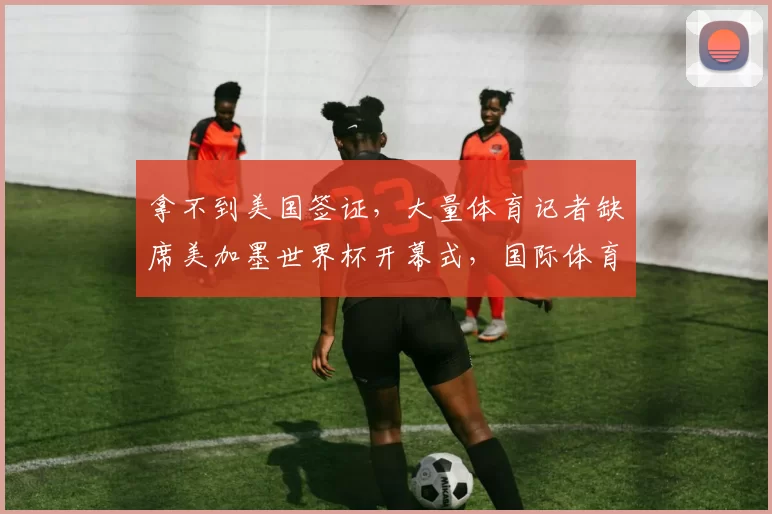 拿不到美国签证，大量体育记者缺席美加墨世界杯开幕式，国际体育记者协会发声