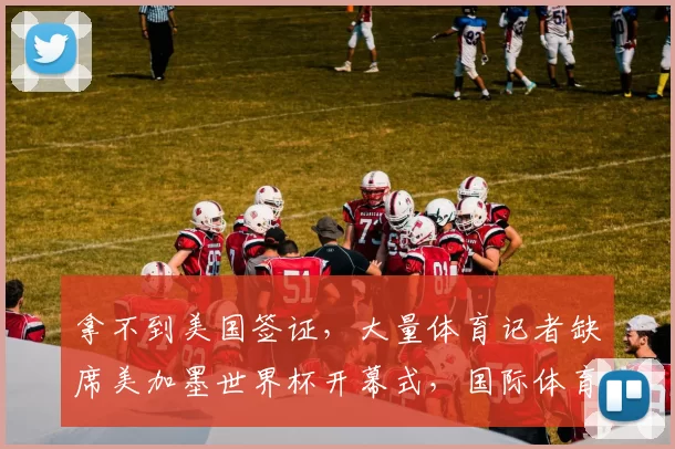 拿不到美国签证，大量体育记者缺席美加墨世界杯开幕式，国际体育记者协会发声