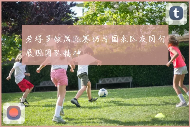 劳塔罗缺席比赛仍与国米队友同行展现团队精神