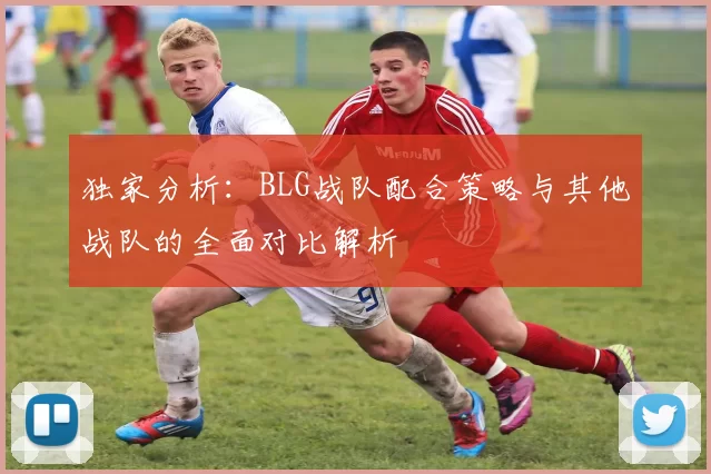 独家分析：BLG战队配合策略与其他战队的全面对比解析