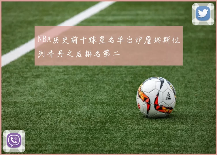 NBA历史前十球星名单出炉詹姆斯位列乔丹之后排名第二