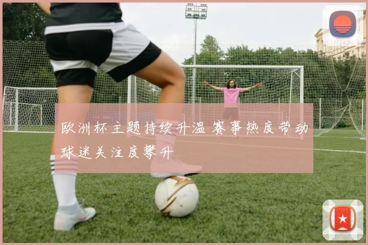 欧洲杯主题持续升温 赛事热度带动球迷关注度攀升