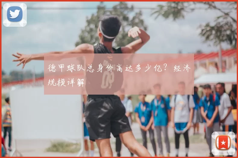 德甲球队总身价高达多少亿？经济规模详解