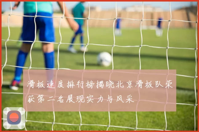 滑板速度排行榜揭晓北京滑板队荣获第二名展现实力与风采