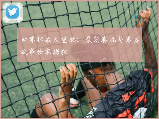 世界杯战火重燃：最新赛况与幕后故事独家揭秘