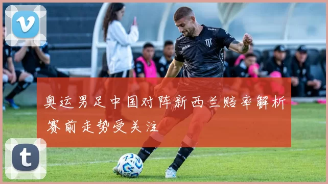 奥运男足中国对阵新西兰赔率解析 赛前走势受关注