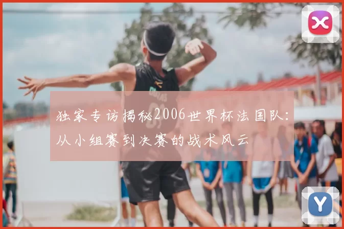 独家专访揭秘2006世界杯法国队：从小组赛到决赛的战术风云