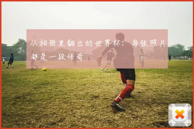 从相册里翻出的世界杯:每张照片都是一段传奇