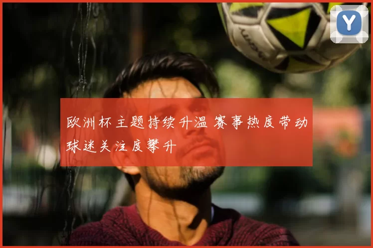 欧洲杯主题持续升温 赛事热度带动球迷关注度攀升