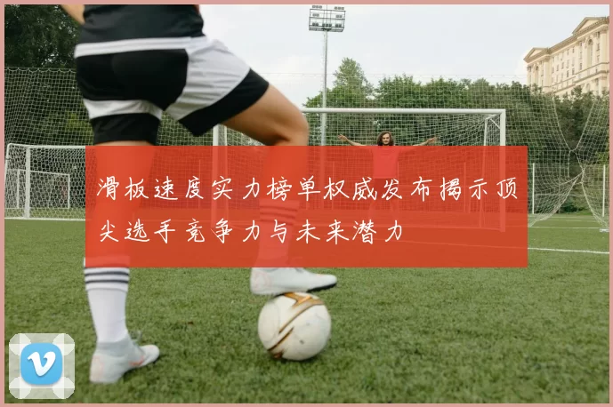 滑板速度实力榜单权威发布揭示顶尖选手竞争力与未来潜力