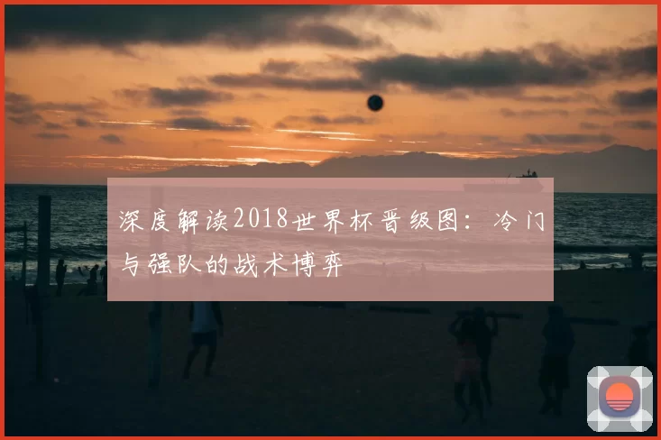 深度解读2018世界杯晋级图:冷门与强队的战术博弈