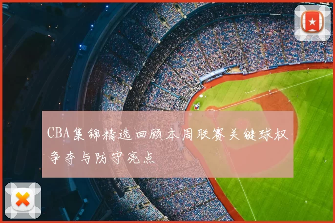 CBA集锦精选回顾本周联赛关键球权争夺与防守亮点