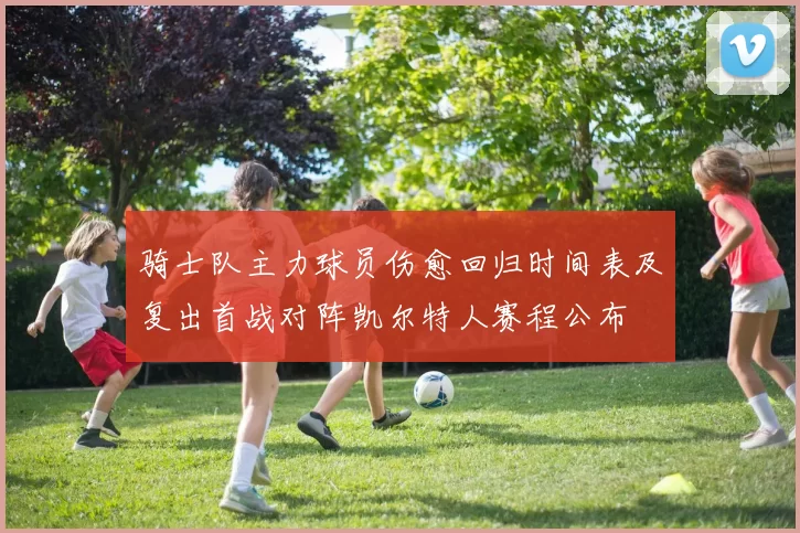 骑士队主力球员伤愈回归时间表及复出首战对阵凯尔特人赛程公布