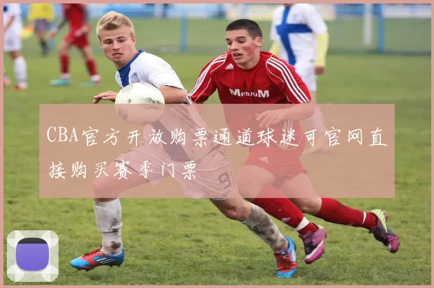 CBA官方开放购票通道球迷可官网直接购买赛季门票