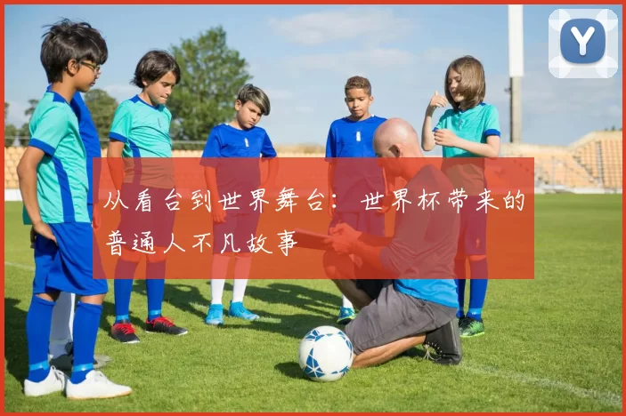 从看台到世界舞台：世界杯带来的普通人不凡故事