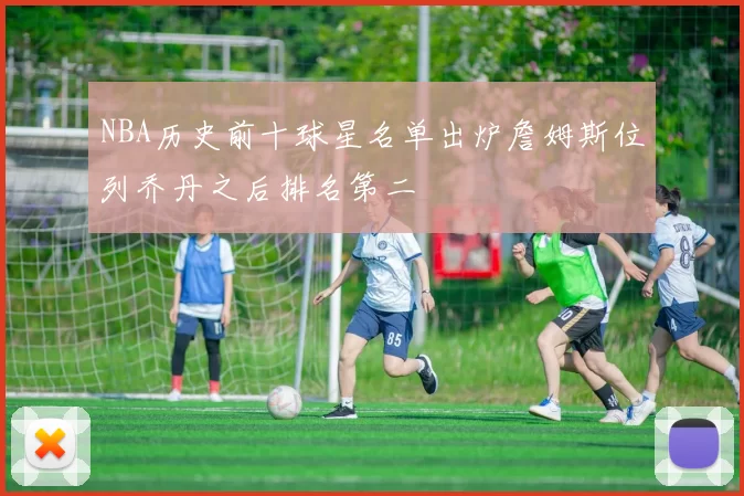 NBA历史前十球星名单出炉詹姆斯位列乔丹之后排名第二