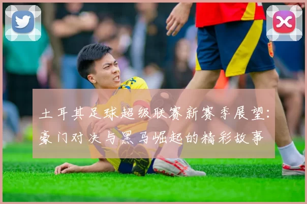 土耳其足球超级联赛新赛季展望：豪门对决与黑马崛起的精彩故事