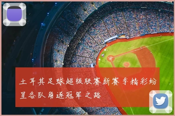 土耳其足球超级联赛新赛季精彩纷呈各队角逐冠军之路