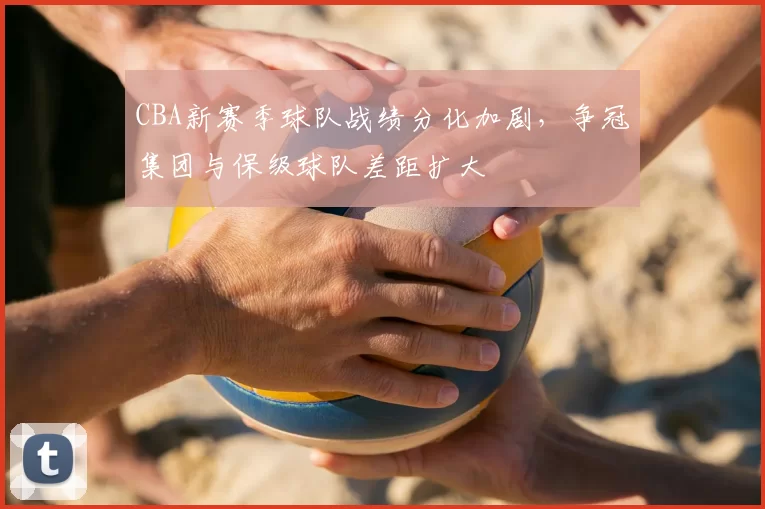 CBA新赛季球队战绩分化加剧，争冠集团与保级球队差距扩大