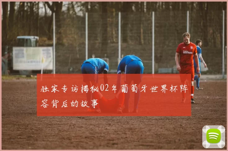 独家专访揭秘02年葡萄牙世界杯阵容背后的故事