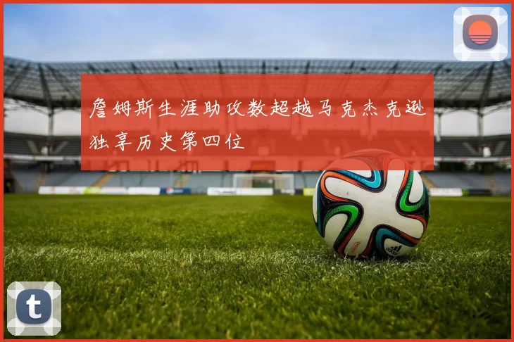 詹姆斯生涯助攻数超越马克杰克逊独享历史第四位