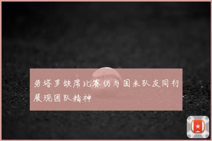 劳塔罗缺席比赛仍与国米队友同行展现团队精神