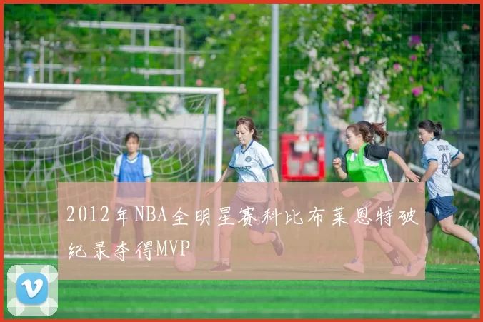 2012年NBA全明星赛科比布莱恩特破纪录夺得MVP