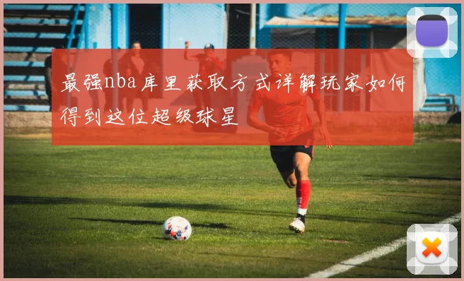 最强nba库里获取方式详解玩家如何得到这位超级球星