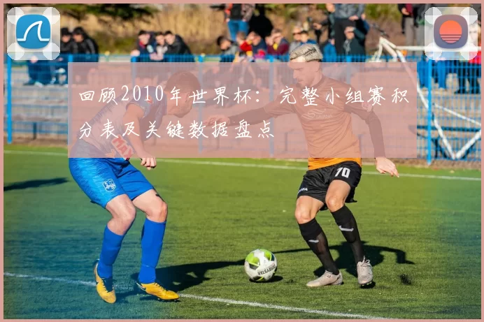 回顾2010年世界杯：完整小组赛积分表及关键数据盘点