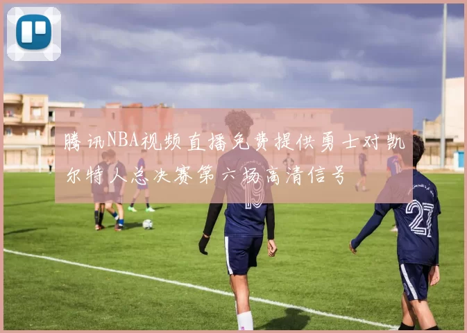 腾讯NBA视频直播免费提供勇士对凯尔特人总决赛第六场高清信号