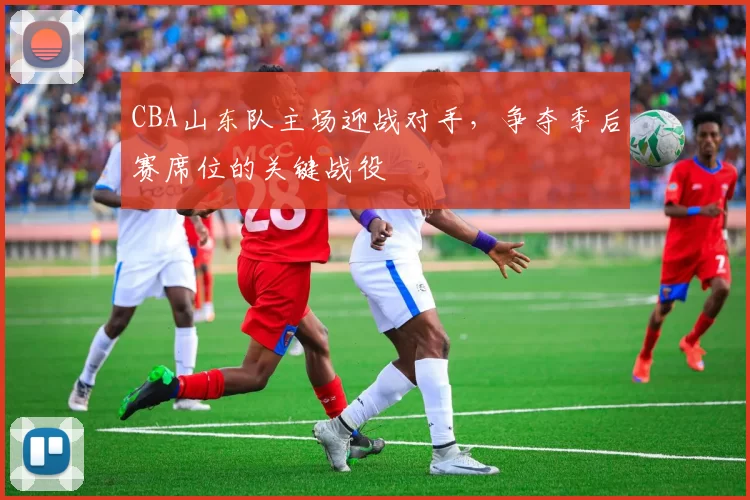 CBA山东队主场迎战对手，争夺季后赛席位的关键战役