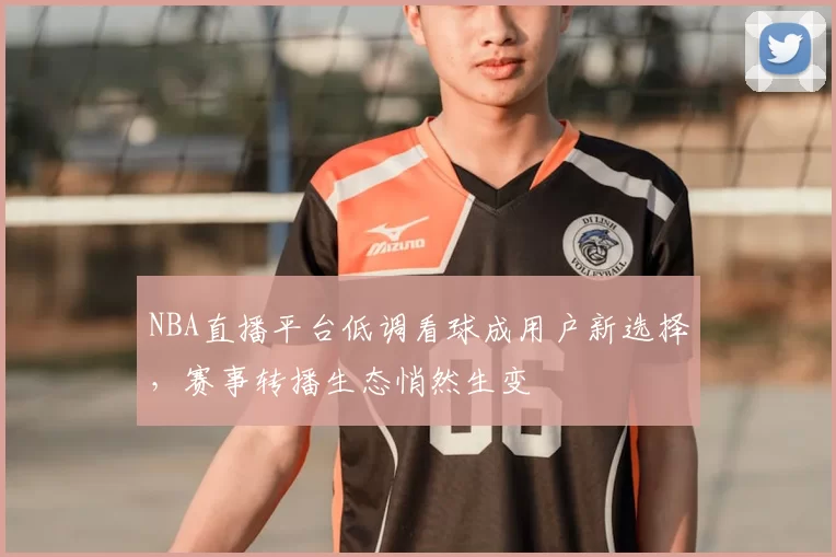 NBA直播平台低调看球成用户新选择，赛事转播生态悄然生变
