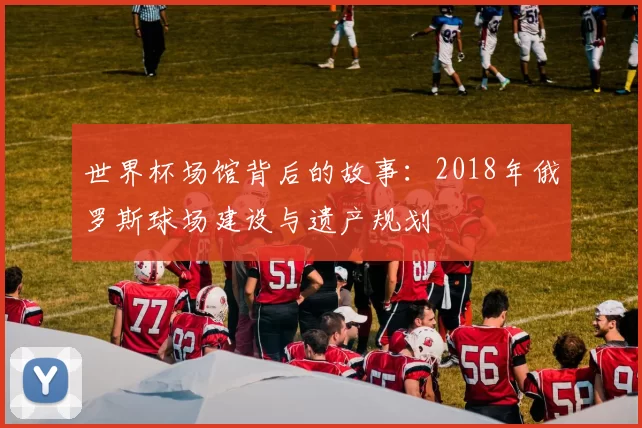 世界杯场馆背后的故事：2018年俄罗斯球场建设与遗产规划