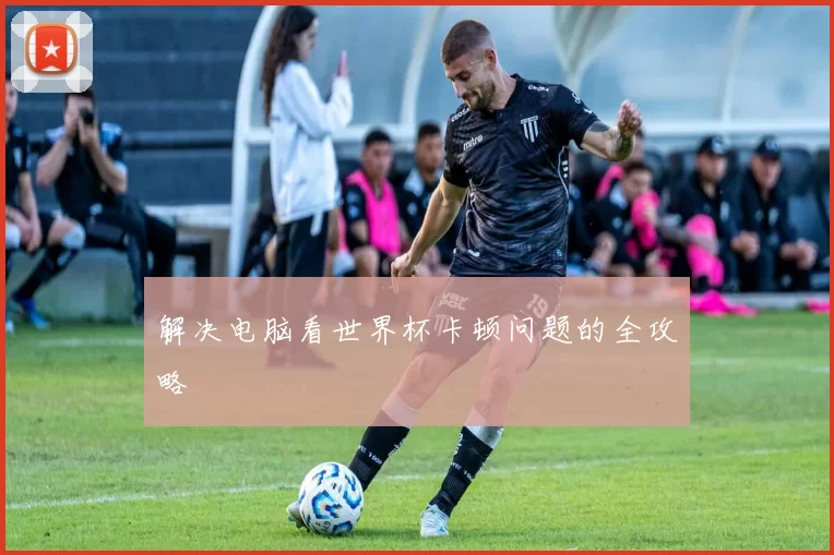 解决电脑看世界杯卡顿问题的全攻略