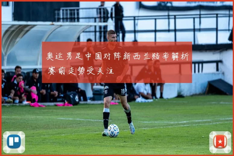 奥运男足中国对阵新西兰赔率解析 赛前走势受关注