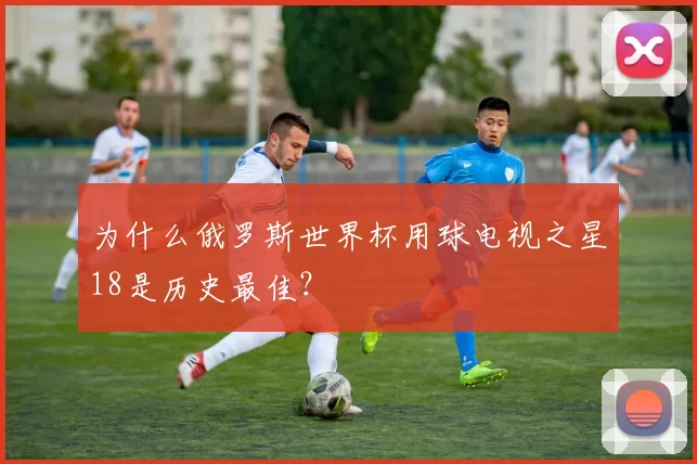 为什么俄罗斯世界杯用球电视之星18是历史最佳?