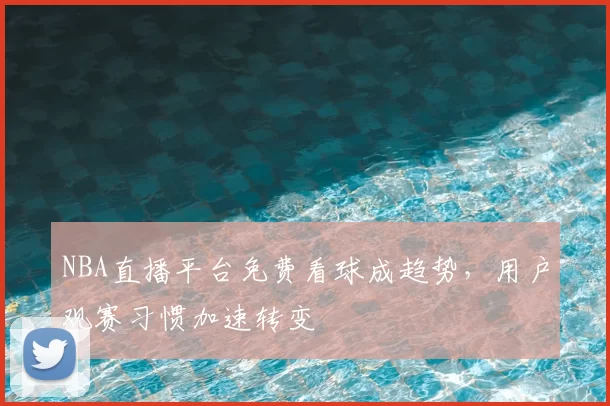 NBA直播平台免费看球成趋势,用户观赛习惯加速转变