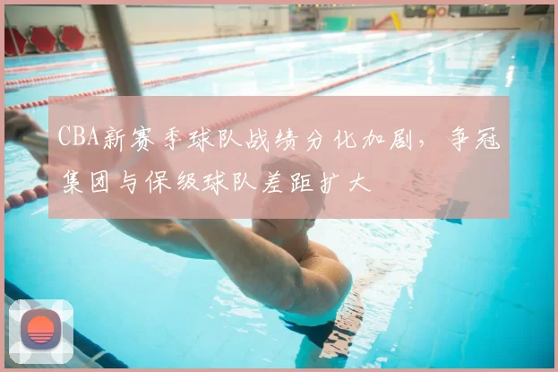 CBA新赛季球队战绩分化加剧，争冠集团与保级球队差距扩大