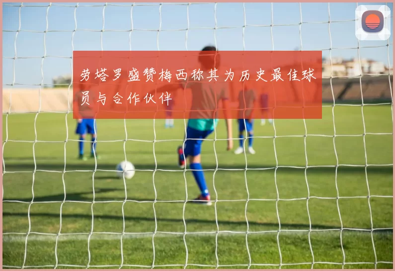 劳塔罗盛赞梅西称其为历史最佳球员与合作伙伴